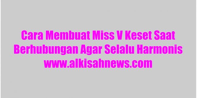 Cara Membuat Miss V Keset Saat Berhubungan Agar Selalu Harmonis